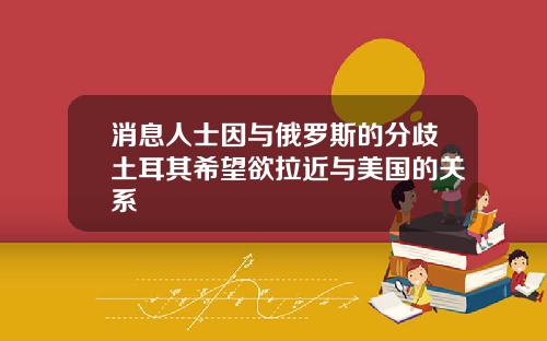 消息人士因与俄罗斯的分歧土耳其希望欲拉近与美国的关系