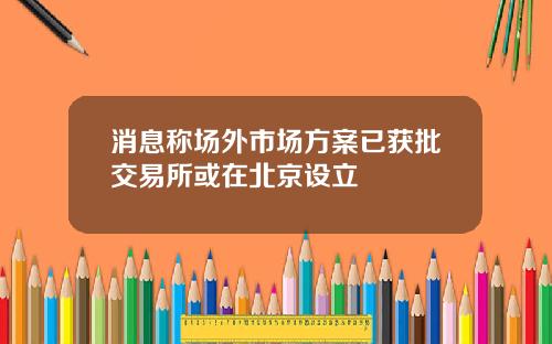 消息称场外市场方案已获批交易所或在北京设立