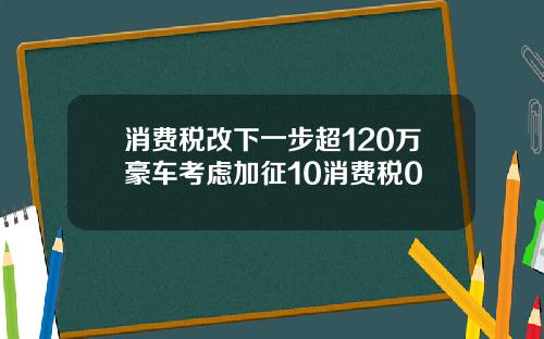 消费税改下一步超120万豪车考虑加征10消费税0