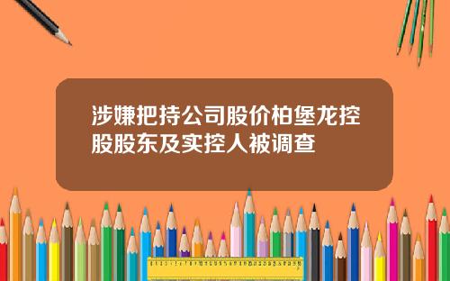 涉嫌把持公司股价柏堡龙控股股东及实控人被调查