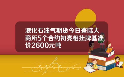 液化石油气期货今日登陆大商所5个合约初亮相挂牌基准价2600元吨
