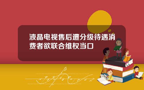 液晶电视售后遭分级待遇消费者欲联合维权当口