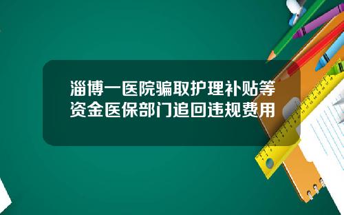 淄博一医院骗取护理补贴等资金医保部门追回违规费用