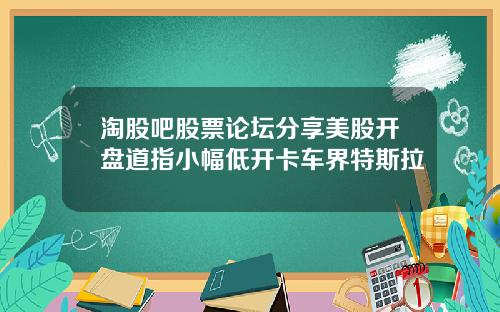 淘股吧股票论坛分享美股开盘道指小幅低开卡车界特斯拉