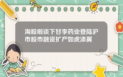 淘股啦谈下甘李药业登陆沪市股市融资扩产如虎添翼