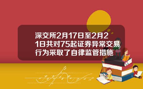 深交所2月17日至2月21日共对75起证券异常交易行为采取了自律监管措施