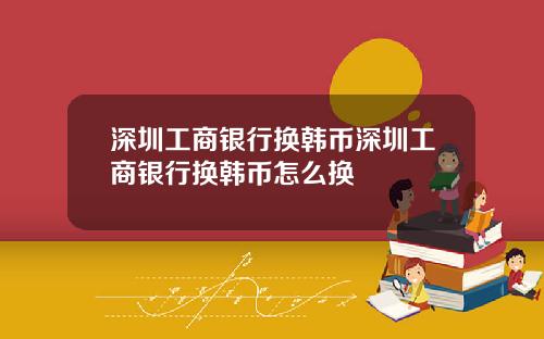 深圳工商银行换韩币深圳工商银行换韩币怎么换