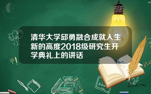 清华大学邱勇融合成就人生新的高度2018级研究生开学典礼上的讲话