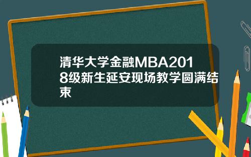 清华大学金融MBA2018级新生延安现场教学圆满结束