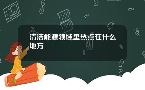 清洁能源领域里热点在什么地方