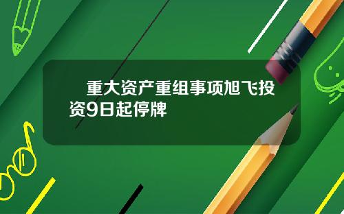 渉重大资产重组事项旭飞投资9日起停牌