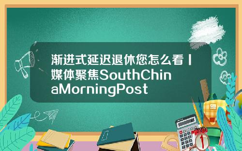 渐进式延迟退休您怎么看丨媒体聚焦SouthChinaMorningPost
