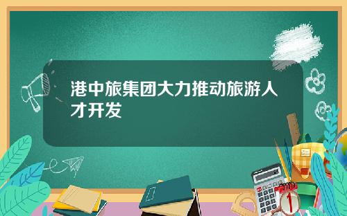 港中旅集团大力推动旅游人才开发