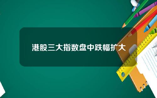 港股三大指数盘中跌幅扩大