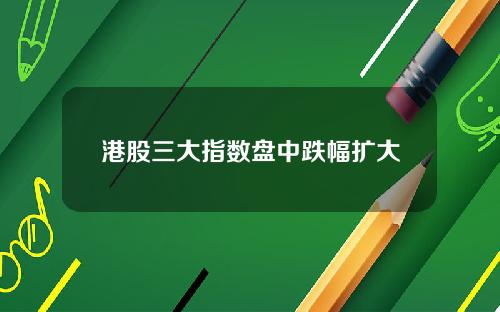 港股三大指数盘中跌幅扩大