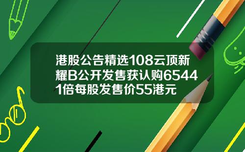 港股公告精选108云顶新耀B公开发售获认购65441倍每股发售价55港元