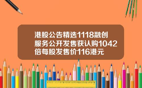 港股公告精选1118融创服务公开发售获认购1042倍每股发售价116港元