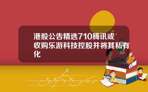 港股公告精选710腾讯或收购乐游科技控股并将其私有化