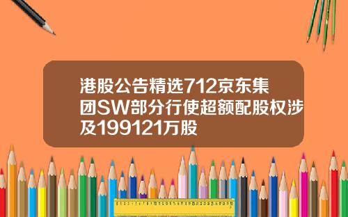港股公告精选712京东集团SW部分行使超额配股权涉及199121万股
