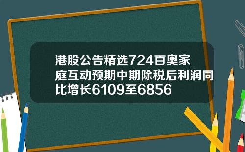 港股公告精选724百奥家庭互动预期中期除税后利润同比增长6109至6856
