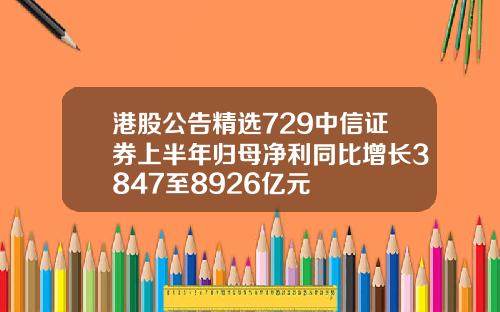 港股公告精选729中信证券上半年归母净利同比增长3847至8926亿元