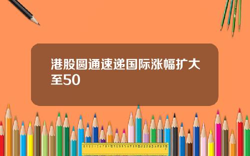 港股圆通速递国际涨幅扩大至50