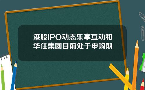 港股IPO动态乐享互动和华住集团目前处于申购期