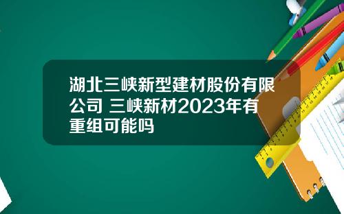 湖北三峡新型建材股份有限公司 三峡新材2023年有重组可能吗