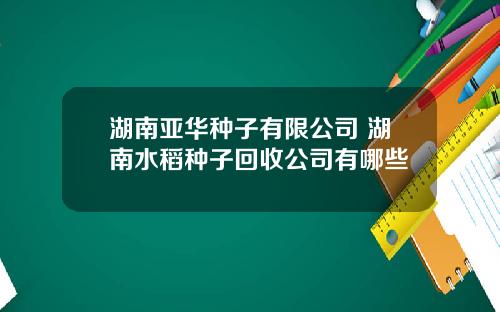 湖南亚华种子有限公司 湖南水稻种子回收公司有哪些
