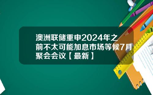 澳洲联储重申2024年之前不太可能加息市场等候7月聚会会议【最新】
