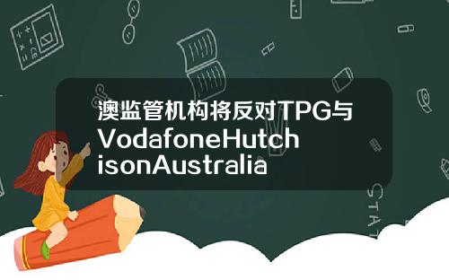 澳监管机构将反对TPG与VodafoneHutchisonAustralia合并计划【最新】
