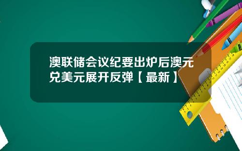 澳联储会议纪要出炉后澳元兑美元展开反弹【最新】