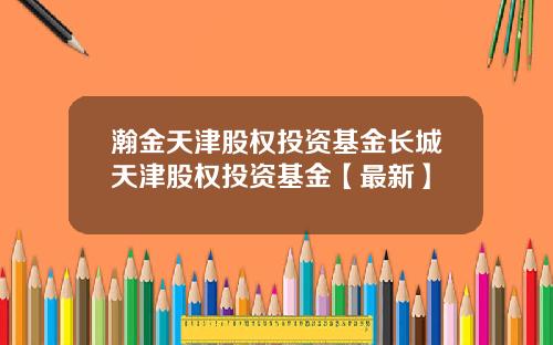 瀚金天津股权投资基金长城天津股权投资基金【最新】