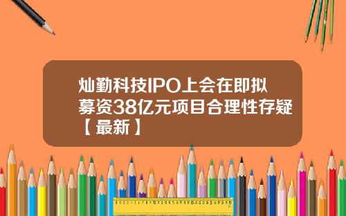 灿勤科技IPO上会在即拟募资38亿元项目合理性存疑【最新】