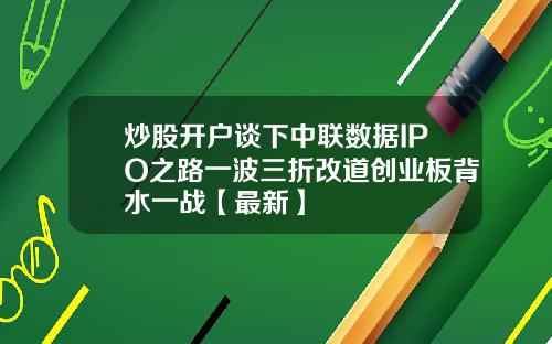炒股开户谈下中联数据IPO之路一波三折改道创业板背水一战【最新】