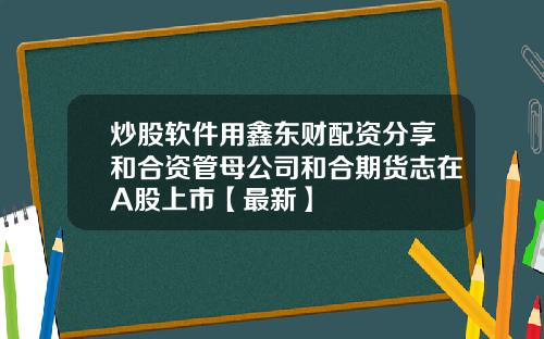 炒股软件用鑫东财配资分享和合资管母公司和合期货志在A股上市【最新】