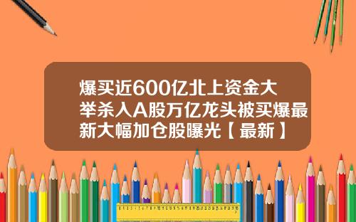 爆买近600亿北上资金大举杀入A股万亿龙头被买爆最新大幅加仓股曝光【最新】