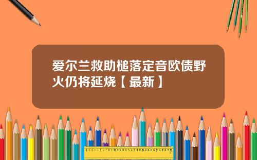 爱尔兰救助槌落定音欧债野火仍将延烧【最新】