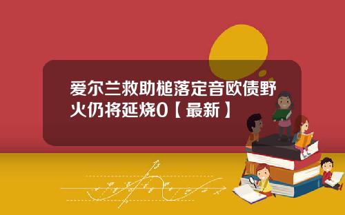 爱尔兰救助槌落定音欧债野火仍将延烧0【最新】