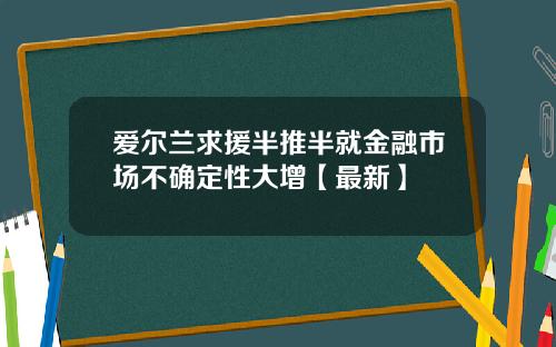 爱尔兰求援半推半就金融市场不确定性大增【最新】