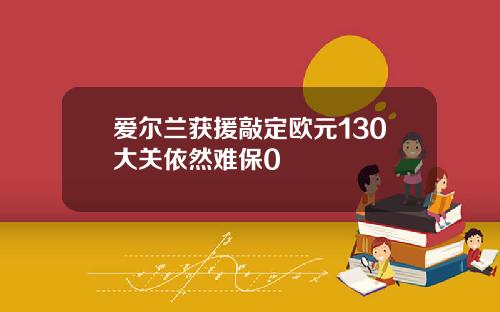 爱尔兰获援敲定欧元130大关依然难保0