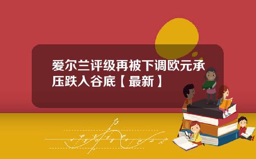 爱尔兰评级再被下调欧元承压跌入谷底【最新】