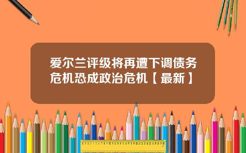 爱尔兰评级将再遭下调债务危机恐成政治危机【最新】