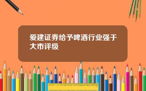 爱建证券给予啤酒行业强于大市评级