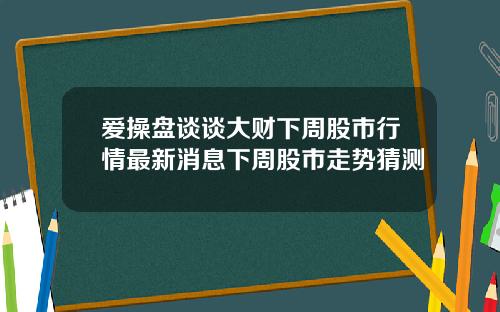 爱操盘谈谈大财下周股市行情最新消息下周股市走势猜测
