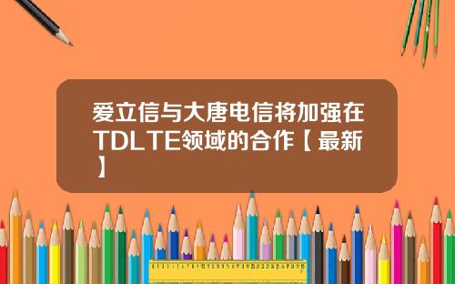爱立信与大唐电信将加强在TDLTE领域的合作【最新】