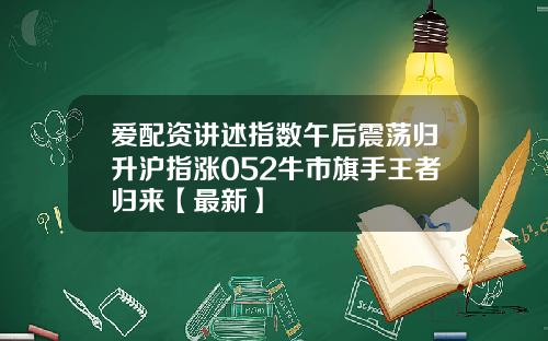 爱配资讲述指数午后震荡归升沪指涨052牛市旗手王者归来【最新】