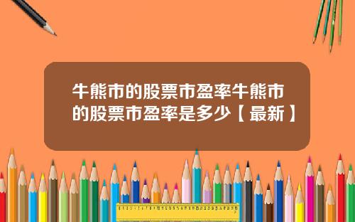 牛熊市的股票市盈率牛熊市的股票市盈率是多少【最新】