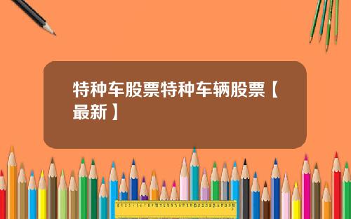 特种车股票特种车辆股票【最新】