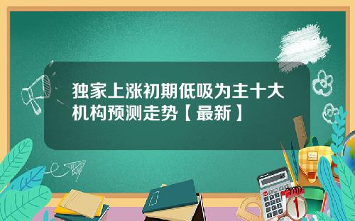 独家上涨初期低吸为主十大机构预测走势【最新】
